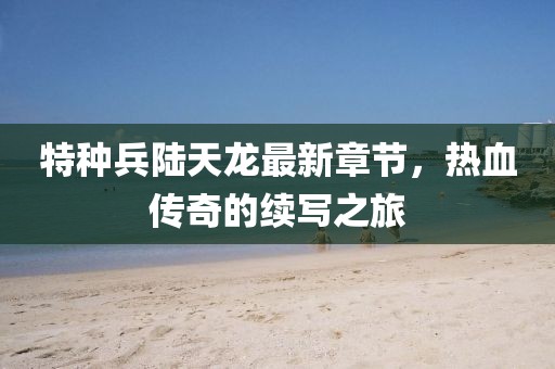 特種兵陸天龍最新章節(jié)，熱血傳奇的續(xù)寫之旅
