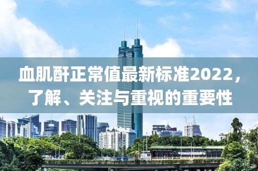 血肌酐正常值最新標(biāo)準(zhǔn)2022，了解、關(guān)注與重視的重要性