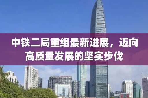中鐵二局重組最新進(jìn)展，邁向高質(zhì)量發(fā)展的堅(jiān)實(shí)步伐