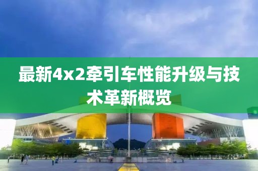 最新4x2牽引車性能升級(jí)與技術(shù)革新概覽