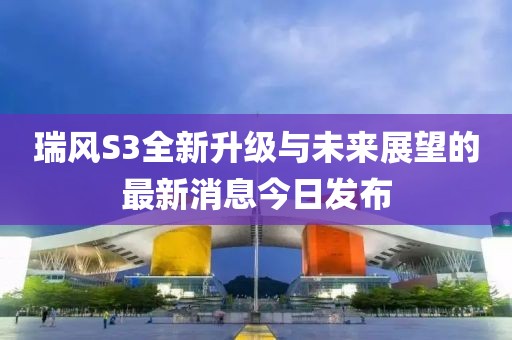 瑞風(fēng)S3全新升級與未來展望的最新消息今日發(fā)布