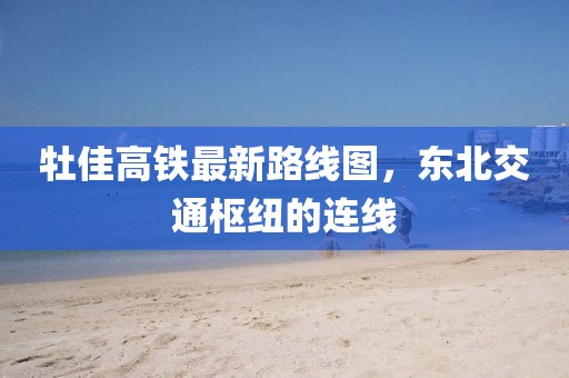 牡佳高鐵最新路線圖，東北交通樞紐的連線