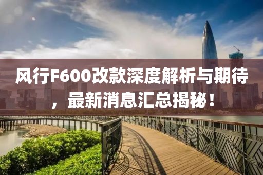 風(fēng)行F600改款深度解析與期待，最新消息匯總揭秘！