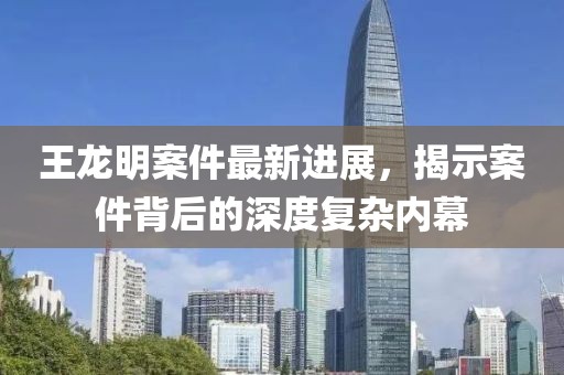 王龍明案件最新進(jìn)展，揭示案件背后的深度復(fù)雜內(nèi)幕