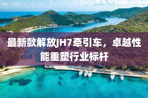 最新款解放JH7牽引車，卓越性能重塑行業(yè)標(biāo)桿