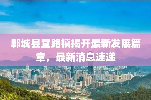 鄲城縣宜路鎮(zhèn)揭開最新發(fā)展篇章，最新消息速遞