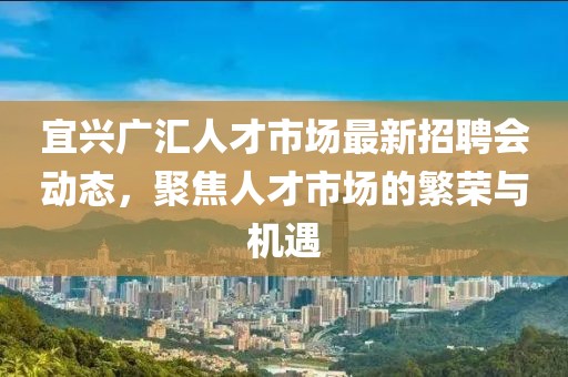 宜興廣匯人才市場(chǎng)最新招聘會(huì)動(dòng)態(tài)，聚焦人才市場(chǎng)的繁榮與機(jī)遇