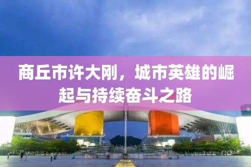 商丘市許大剛，城市英雄的崛起與持續(xù)奮斗之路