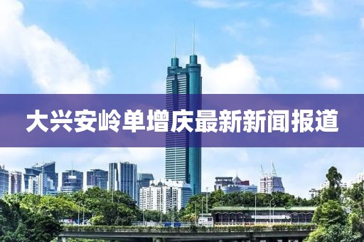 大興安嶺單增慶最新新聞報(bào)道