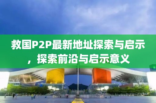 救國P2P最新地址探索與啟示，探索前沿與啟示意義