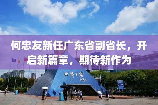 何忠友新任廣東省副省長，開啟新篇章，期待新作為