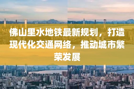佛山里水地鐵最新規(guī)劃，打造現(xiàn)代化交通網(wǎng)絡(luò)，推動(dòng)城市繁榮發(fā)展