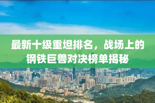 最新十級(jí)重坦排名，戰(zhàn)場(chǎng)上的鋼鐵巨獸對(duì)決榜單揭秘