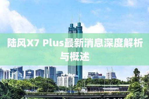 陸風X7 Plus最新消息深度解析與概述