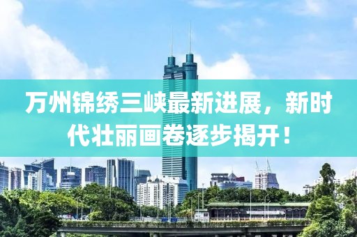 萬州錦繡三峽最新進展，新時代壯麗畫卷逐步揭開！
