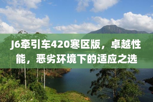 J6牽引車420寒區(qū)版，卓越性能，惡劣環(huán)境下的適應(yīng)之選