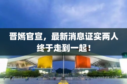 晉嫣官宣，最新消息證實兩人終于走到一起！