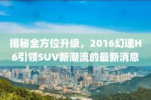 揭秘全方位升級，2016幻速H6引領(lǐng)SUV新潮流的最新消息