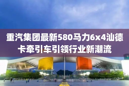 重汽集團最新580馬力6x4汕德卡牽引車引領行業(yè)新潮流
