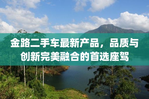 金路二手車最新產(chǎn)品，品質(zhì)與創(chuàng)新完美融合的首選座駕