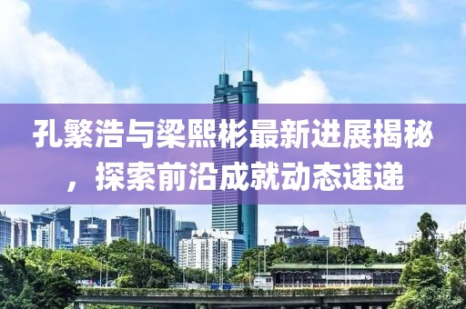 孔繁浩與梁熙彬最新進展揭秘，探索前沿成就動態(tài)速遞