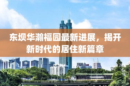 東壩華瀚福園最新進(jìn)展，揭開新時代的居住新篇章