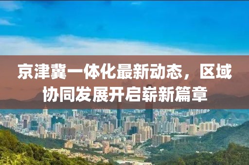 京津冀一體化最新動(dòng)態(tài)，區(qū)域協(xié)同發(fā)展開啟嶄新篇章