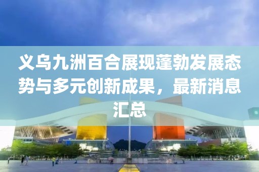 義烏九洲百合展現(xiàn)蓬勃發(fā)展態(tài)勢(shì)與多元?jiǎng)?chuàng)新成果，最新消息匯總