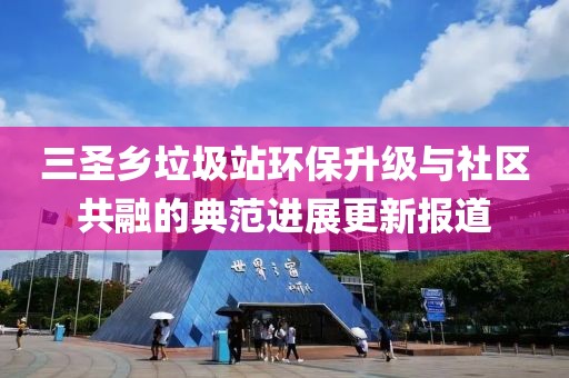 三圣鄉(xiāng)垃圾站環(huán)保升級與社區(qū)共融的典范進展更新報道