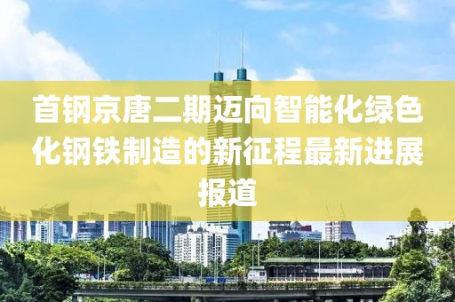 首鋼京唐二期邁向智能化綠色化鋼鐵制造的新征程最新進(jìn)展報(bào)道
