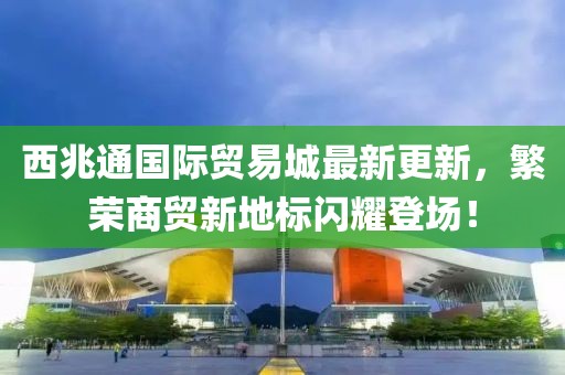 西兆通國際貿(mào)易城最新更新，繁榮商貿(mào)新地標閃耀登場！