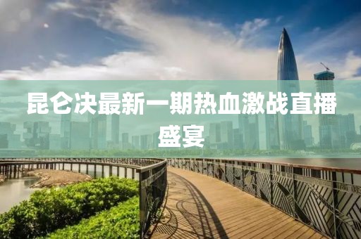 昆侖決最新一期熱血激戰(zhàn)直播盛宴