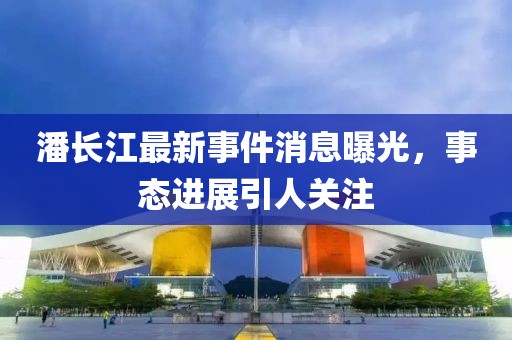 潘長江最新事件消息曝光，事態(tài)進(jìn)展引人關(guān)注