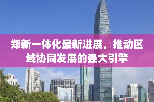 鄭新一體化最新進(jìn)展，推動(dòng)區(qū)域協(xié)同發(fā)展的強(qiáng)大引擎