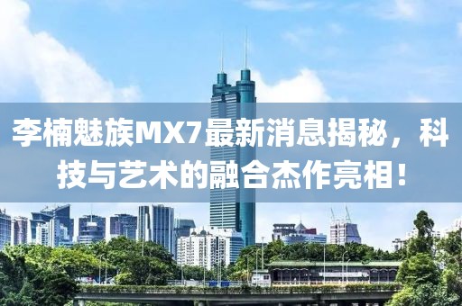 李楠魅族MX7最新消息揭秘，科技與藝術(shù)的融合杰作亮相！
