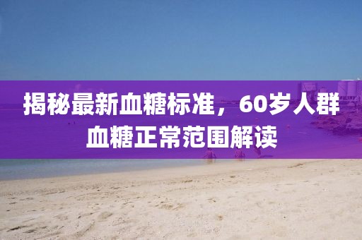 揭秘最新血糖標(biāo)準(zhǔn)，60歲人群血糖正常范圍解讀