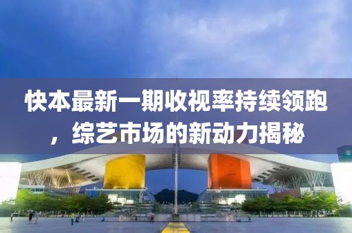 快本最新一期收視率持續(xù)領(lǐng)跑，綜藝市場(chǎng)的新動(dòng)力揭秘