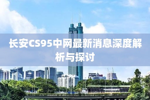 長安CS95中網最新消息深度解析與探討
