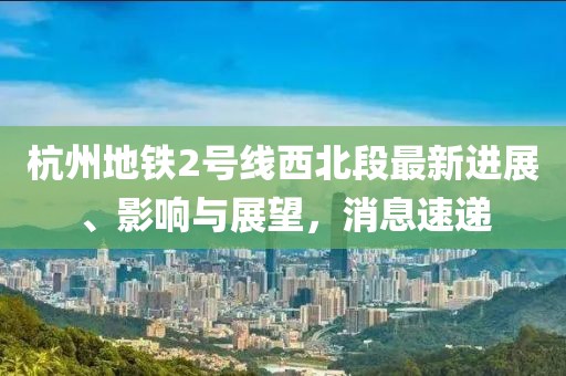 杭州地鐵2號(hào)線西北段最新進(jìn)展、影響與展望，消息速遞