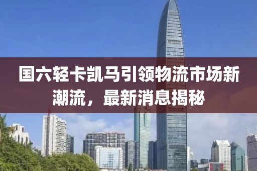 國六輕卡凱馬引領(lǐng)物流市場新潮流，最新消息揭秘