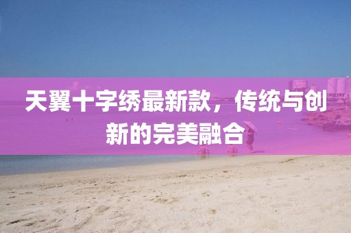 天翼十字繡最新款，傳統(tǒng)與創(chuàng)新的完美融合