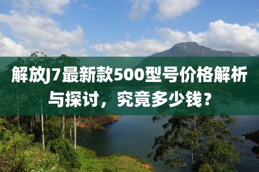 解放J7最新款500型號價(jià)格解析與探討，究竟多少錢？