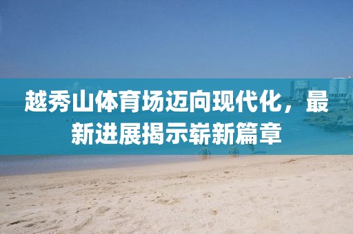 越秀山體育場邁向現(xiàn)代化，最新進展揭示嶄新篇章