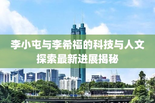 李小屯與李希福的科技與人文探索最新進(jìn)展揭秘