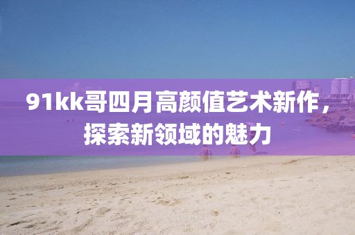 91kk哥四月高顏值藝術(shù)新作，探索新領域的魅力