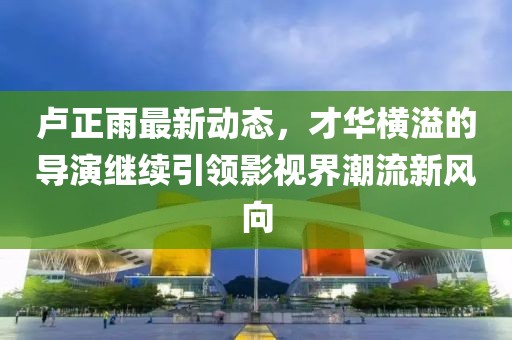 盧正雨最新動(dòng)態(tài)，才華橫溢的導(dǎo)演繼續(xù)引領(lǐng)影視界潮流新風(fēng)向