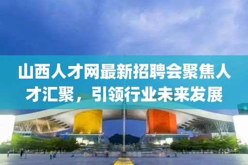 山西人才網最新招聘會聚焦人才匯聚，引領行業(yè)未來發(fā)展