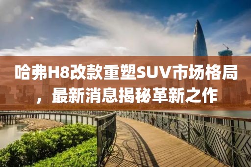 哈弗H8改款重塑SUV市場(chǎng)格局，最新消息揭秘革新之作
