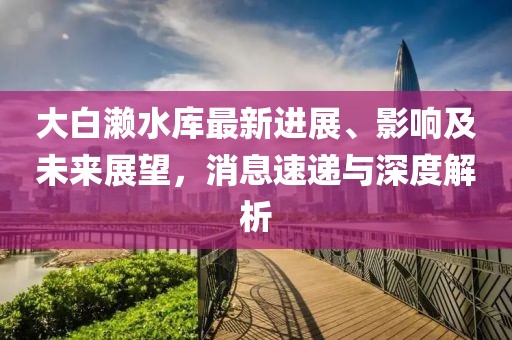 大白瀨水庫最新進(jìn)展、影響及未來展望，消息速遞與深度解析