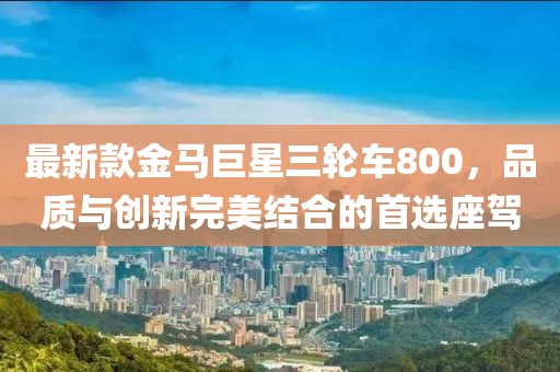 最新款金馬巨星三輪車800，品質(zhì)與創(chuàng)新完美結(jié)合的首選座駕